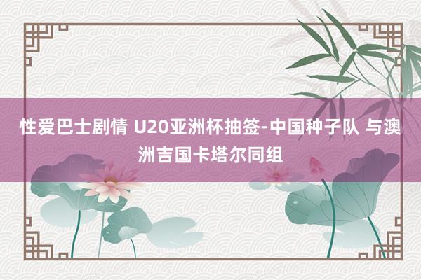 性爱巴士剧情 U20亚洲杯抽签-中国种子队 与澳洲吉国卡塔尔同组