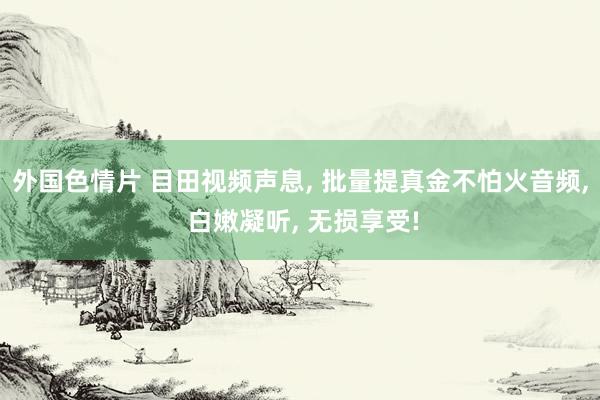 外国色情片 目田视频声息， 批量提真金不怕火音频， 白嫩凝听， 无损享受!