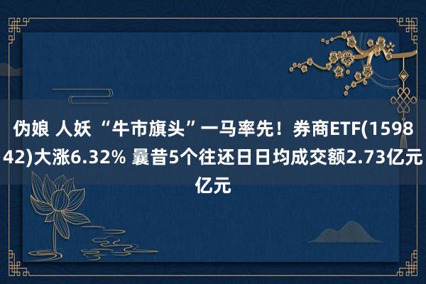 伪娘 人妖 “牛市旗头”一马率先！券商ETF(159842)大涨6.32% 曩昔5个往还日日均成交额2.73亿元