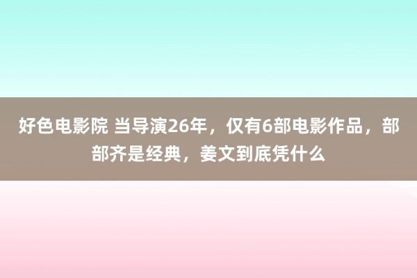 好色电影院 当导演26年，仅有6部电影作品，部部齐是经典，姜文到底凭什么