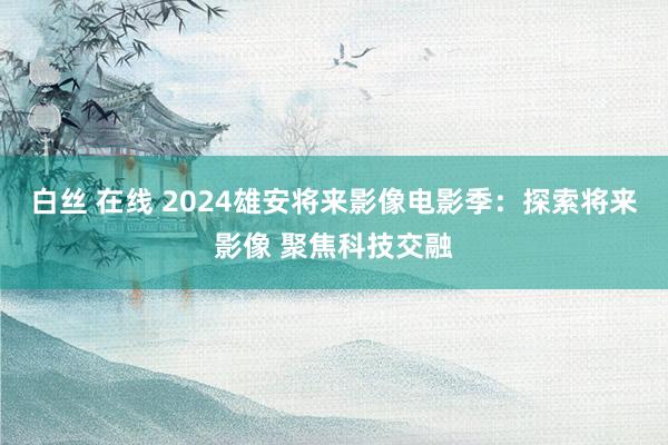 白丝 在线 2024雄安将来影像电影季：探索将来影像 聚焦科技交融