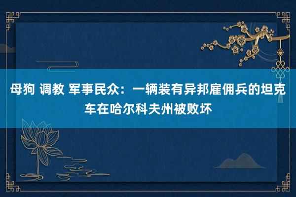 母狗 调教 军事民众：一辆装有异邦雇佣兵的坦克车在哈尔科夫州被败坏