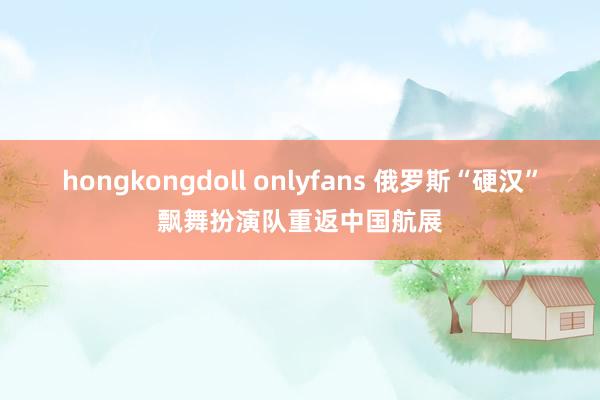 hongkongdoll onlyfans 俄罗斯“硬汉”飘舞扮演队重返中国航展