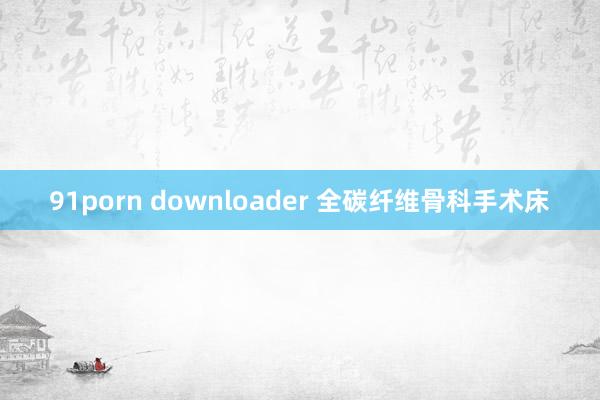 91porn downloader 全碳纤维骨科手术床