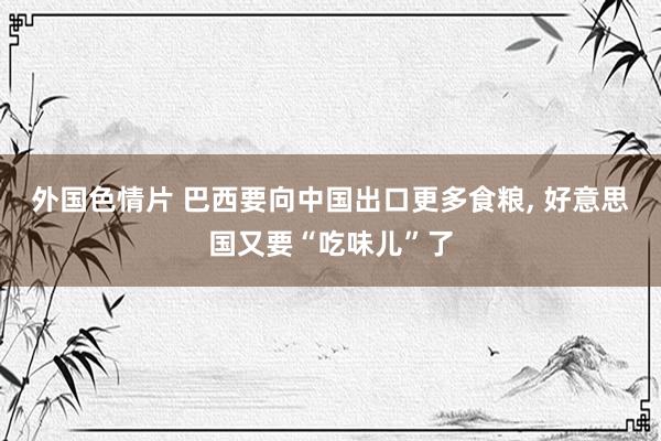 外国色情片 巴西要向中国出口更多食粮， 好意思国又要“吃味儿”了