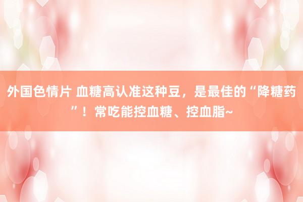 外国色情片 血糖高认准这种豆，是最佳的“降糖药”！常吃能控血糖、控血脂~