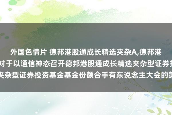 外国色情片 德邦港股通成长精选夹杂A，德邦港股通成长精选夹杂C: 对于以通信神态召开德邦港股通成长精选夹杂型证券投资基金基金份额合手有东说念主大会的第一次辅导性公告