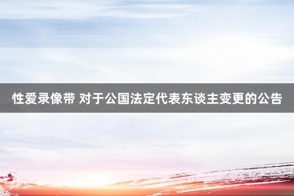 性爱录像带 对于公国法定代表东谈主变更的公告