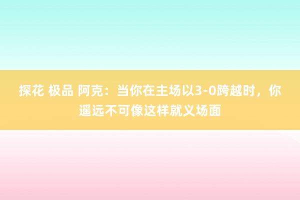 探花 极品 阿克：当你在主场以3-0跨越时，你遥远不可像这样就义场面