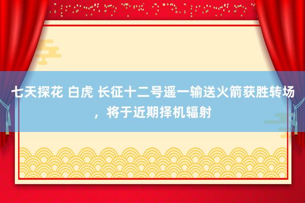 七天探花 白虎 长征十二号遥一输送火箭获胜转场，将于近期择机辐射