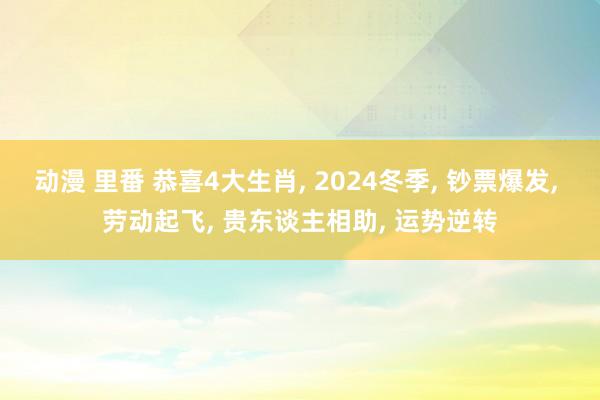 动漫 里番 恭喜4大生肖， 2024冬季， 钞票爆发， 劳动起飞， 贵东谈主相助， 运势逆转