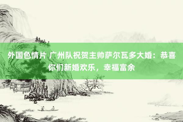 外国色情片 广州队祝贺主帅萨尔瓦多大婚：恭喜你们新婚欢乐，幸福富余