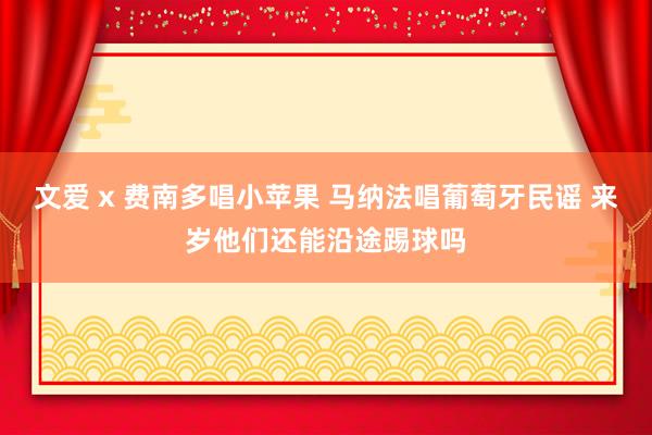 文爱 x 费南多唱小苹果 马纳法唱葡萄牙民谣 来岁他们还能沿途踢球吗