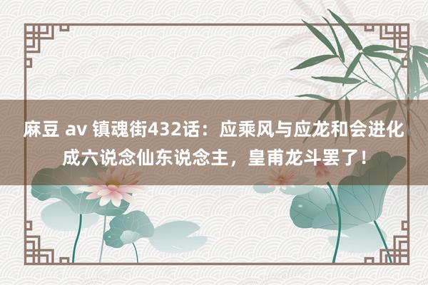 麻豆 av 镇魂街432话：应乘风与应龙和会进化成六说念仙东说念主，皇甫龙斗罢了！