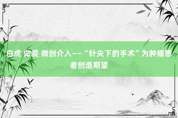 白虎 做爱 微创介入——“针尖下的手术”为肿瘤患者创造期望