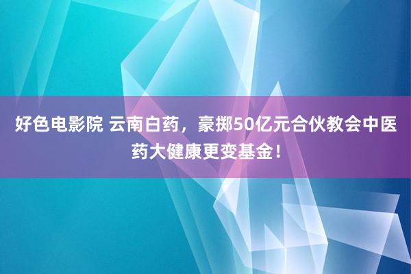 好色电影院 云南白药，豪掷50亿元合伙教会中医药大健康更变基金！