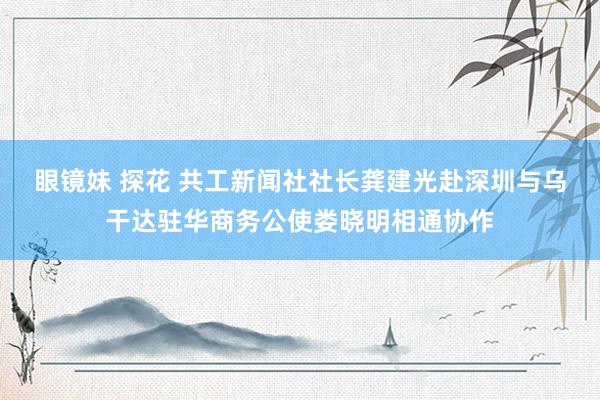 眼镜妹 探花 共工新闻社社长龚建光赴深圳与乌干达驻华商务公使娄晓明相通协作