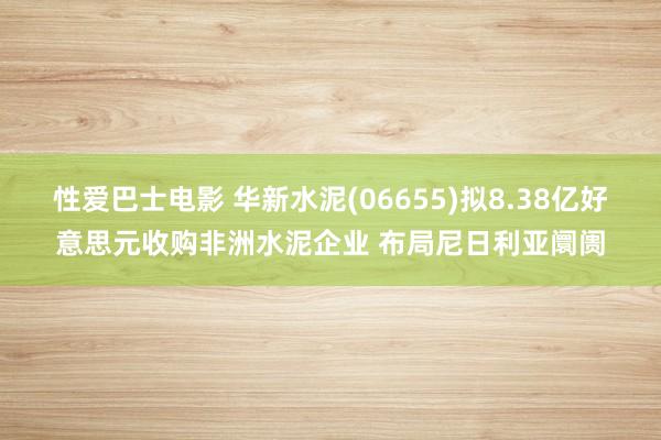 性爱巴士电影 华新水泥(06655)拟8.38亿好意思元收购非洲水泥企业 布局尼日利亚阛阓