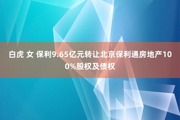 白虎 女 保利9.65亿元转让北京保利通房地产100%股权及债权