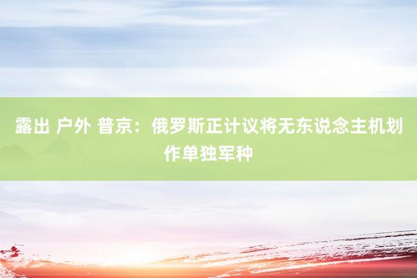 露出 户外 普京：俄罗斯正计议将无东说念主机划作单独军种