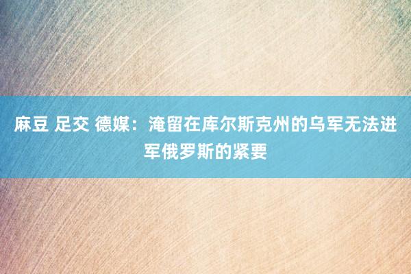 麻豆 足交 德媒：淹留在库尔斯克州的乌军无法进军俄罗斯的紧要