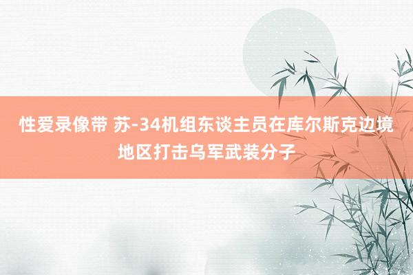 性爱录像带 苏-34机组东谈主员在库尔斯克边境地区打击乌军武装分子