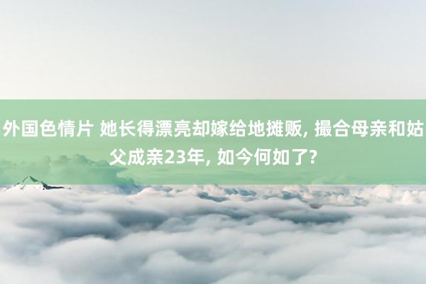 外国色情片 她长得漂亮却嫁给地摊贩， 撮合母亲和姑父成亲23年， 如今何如了?