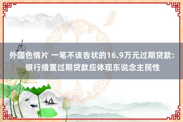 外国色情片 一笔不该告状的16.9万元过期贷款: 银行措置过期贷款应体现东说念主民性