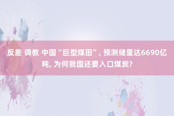 反差 调教 中国“巨型煤田”， 预测储量达6690亿吨， 为何我国还要入口煤炭?