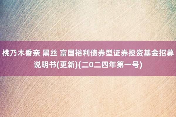 桃乃木香奈 黑丝 富国裕利债券型证券投资基金招募说明书(更新)(二0二四年第一号)