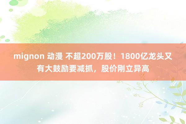 mignon 动漫 不超200万股！1800亿龙头又有大鼓励要减抓，股价刚立异高