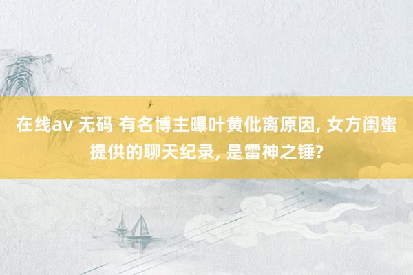 在线av 无码 有名博主曝叶黄仳离原因， 女方闺蜜提供的聊天纪录， 是雷神之锤?