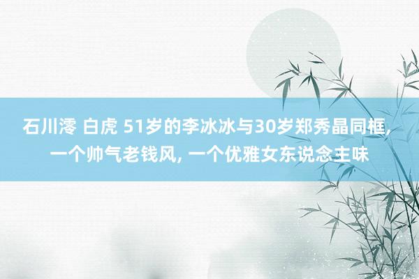 石川澪 白虎 51岁的李冰冰与30岁郑秀晶同框， 一个帅气老钱风， 一个优雅女东说念主味