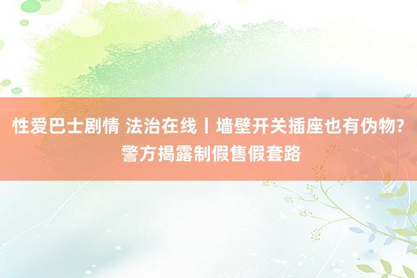 性爱巴士剧情 法治在线丨墙壁开关插座也有伪物? 警方揭露制假售假套路