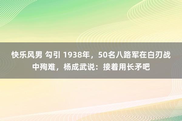 快乐风男 勾引 1938年，50名八路军在白刃战中殉难，杨成武说：接着用长矛吧