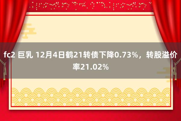 fc2 巨乳 12月4日鹤21转债下降0.73%，转股溢价率21.02%