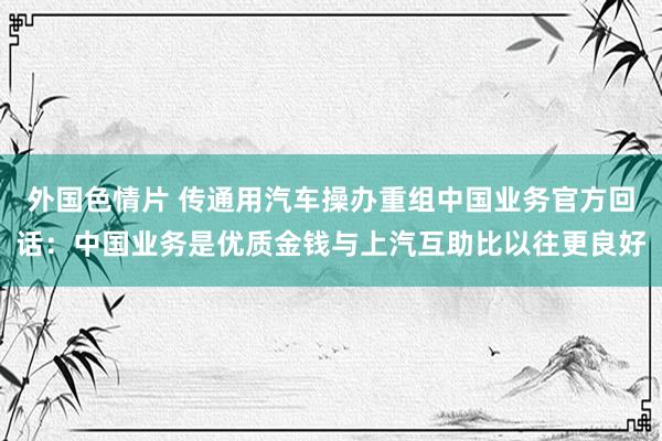 外国色情片 传通用汽车操办重组中国业务官方回话：中国业务是优质金钱与上汽互助比以往更良好