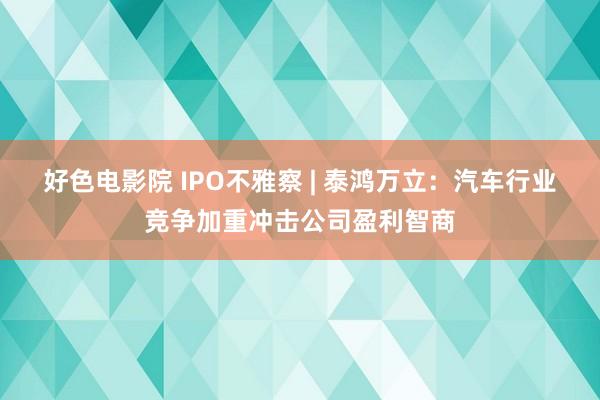 好色电影院 IPO不雅察 | 泰鸿万立：汽车行业竞争加重冲击公司盈利智商