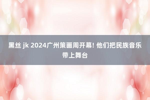 黑丝 jk 2024广州策画周开幕! 他们把民族音乐带上舞台