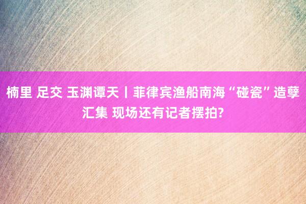 楠里 足交 玉渊谭天丨菲律宾渔船南海“碰瓷”造孽汇集 现场还有记者摆拍?