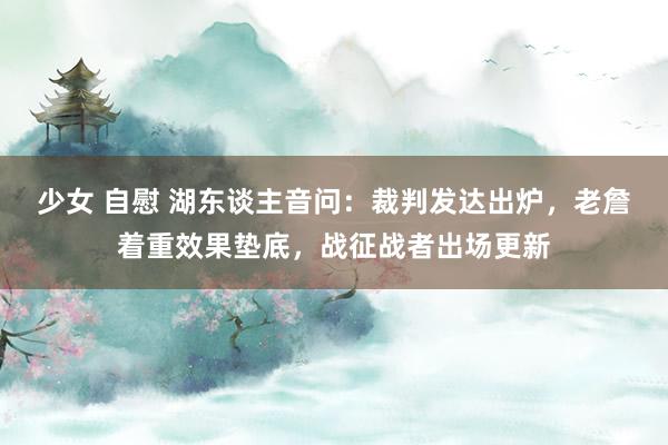 少女 自慰 湖东谈主音问：裁判发达出炉，老詹着重效果垫底，战征战者出场更新