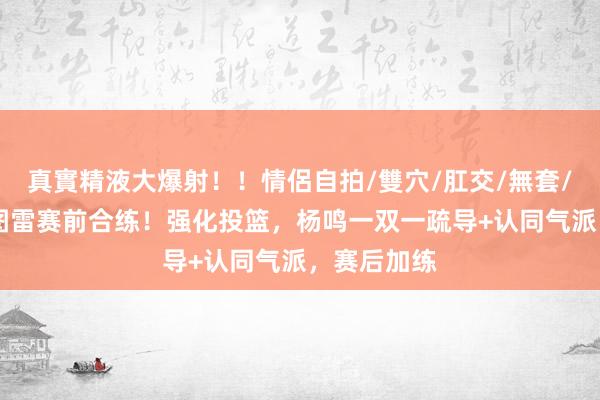 真實精液大爆射！！情侶自拍/雙穴/肛交/無套/大量噴精 图雷赛前合练！强化投篮，杨鸣一双一疏导+认同气派，赛后加练