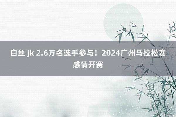 白丝 jk 2.6万名选手参与！2024广州马拉松赛感情开赛