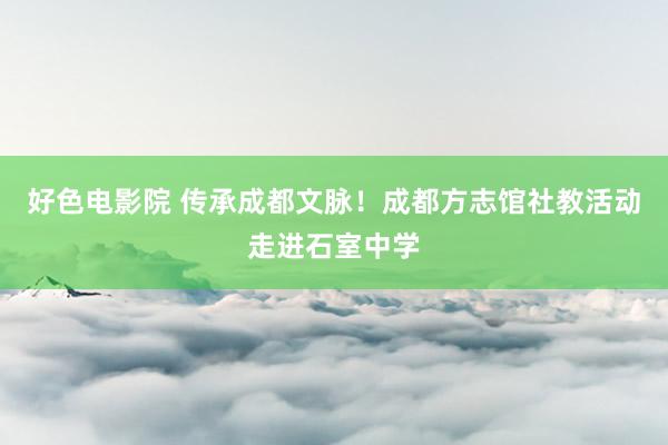 好色电影院 传承成都文脉！成都方志馆社教活动走进石室中学