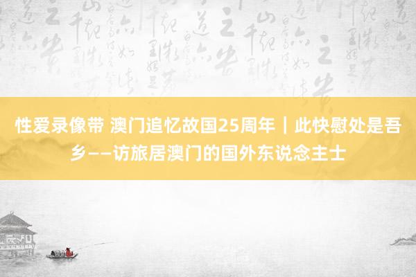 性爱录像带 澳门追忆故国25周年｜此快慰处是吾乡——访旅居澳门的国外东说念主士