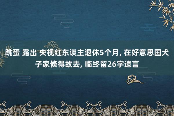 跳蛋 露出 央视红东谈主退休5个月， 在好意思国犬子家倏得故去， 临终留26字遗言