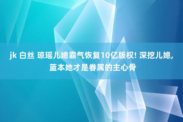 jk 白丝 琼瑶儿媳霸气恢复10亿版权! 深挖儿媳， 蓝本她才是眷属的主心骨