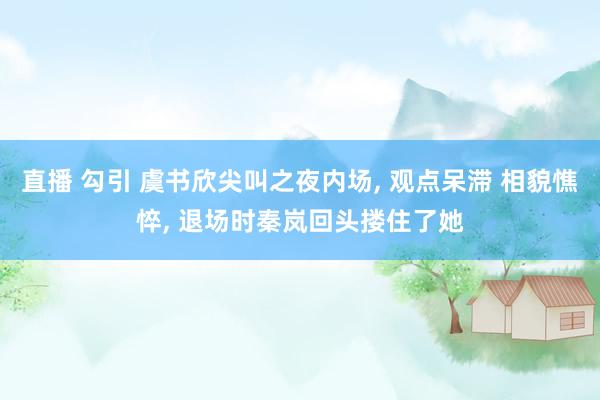 直播 勾引 虞书欣尖叫之夜内场， 观点呆滞 相貌憔悴， 退场时秦岚回头搂住了她