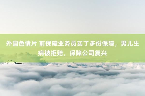 外国色情片 前保障业务员买了多份保障，男儿生病被拒赔，保障公司复兴