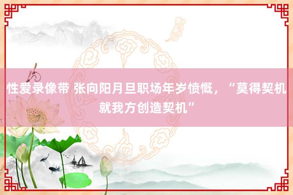 性爱录像带 张向阳月旦职场年岁愤慨，“莫得契机就我方创造契机”